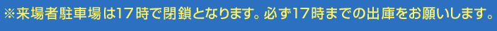 ※来場者駐車場は17 時で閉鎖となります。必ず17 時までの出庫をお願いします。